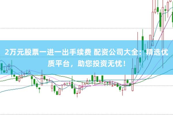 2万元股票一进一出手续费 配资公司大全:精选优质平台,助您投资无忧!