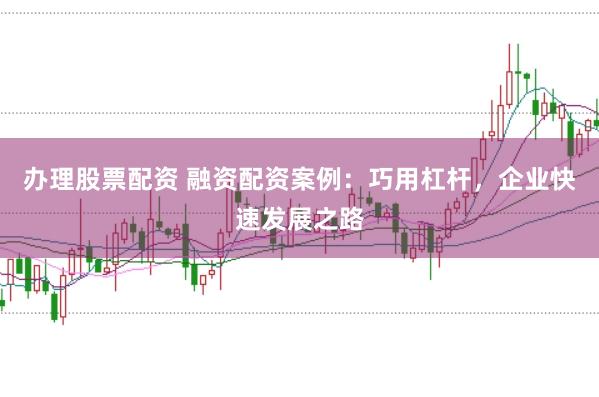 办理股票配资 融资配资案例:巧用杠杆,企业快速发展之路