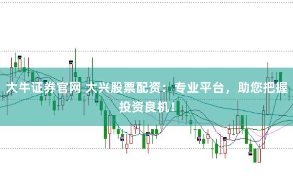 大牛证券官网 大兴股票配资：专业平台，助您把握投资良机！