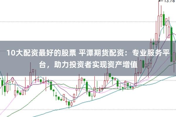 10大配资最好的股票 平潭期货配资：专业服务平台，助力投资者实现资产增值