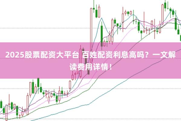 2025股票配资大平台 百姓配资利息高吗?一文解读费用详情!