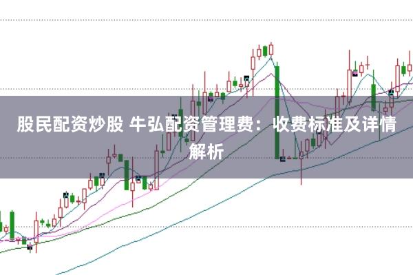 股民配资炒股 牛弘配资管理费:收费标准及详情解析
