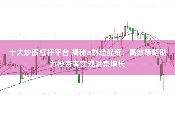 十大炒股杠杆平台 揭秘a财经配资：高效策略助力投资者实现财富增长