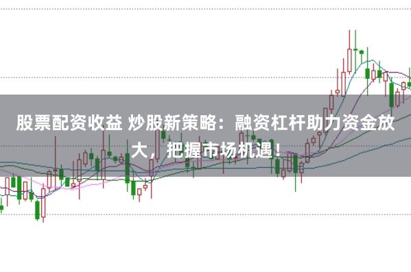 股票配资收益 炒股新策略：融资杠杆助力资金放大，把握市场机遇！