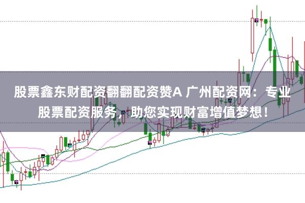 股票鑫东财配资翻翻配资赞A 广州配资网：专业股票配资服务，助您实现财富增值梦想！