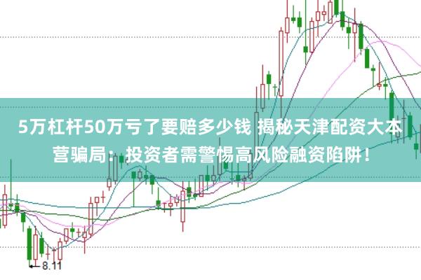 5万杠杆50万亏了要赔多少钱 揭秘天津配资大本营骗局:投资者需警惕高风险融资陷阱!