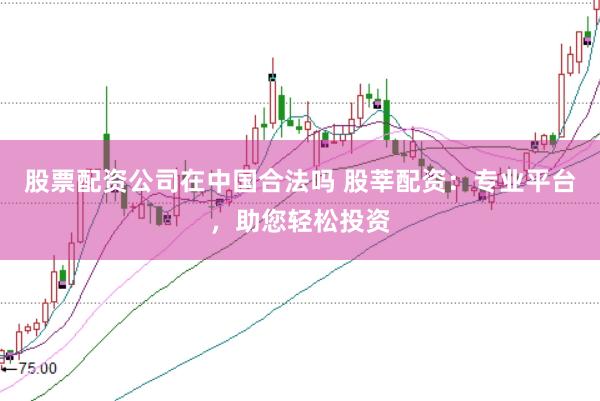 股票配资公司在中国合法吗 股莘配资:专业平台,助您轻松投资
