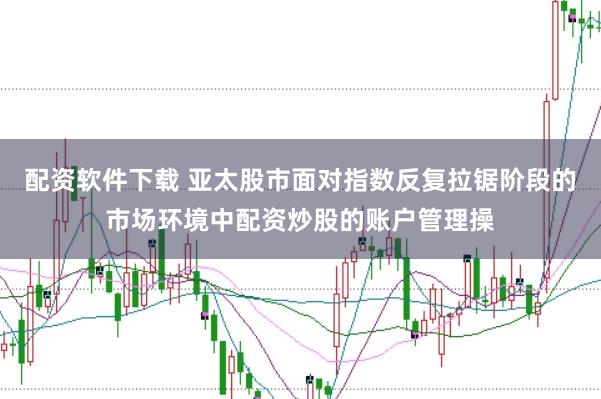 配资软件下载 亚太股市面对指数反复拉锯阶段的市场环境中配资炒股的账户管理操